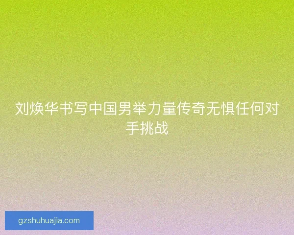 刘焕华书写中国男举力量传奇无惧任何对手挑战