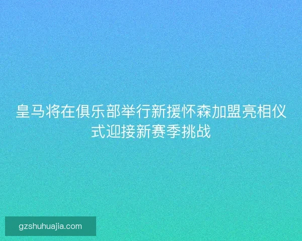 皇马将在俱乐部举行新援怀森加盟亮相仪式迎接新赛季挑战