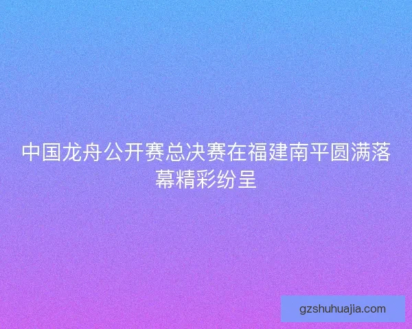 中国龙舟公开赛总决赛在福建南平圆满落幕精彩纷呈 中国龙舟公开赛总决赛在福建南平圆满落幕精彩纷呈