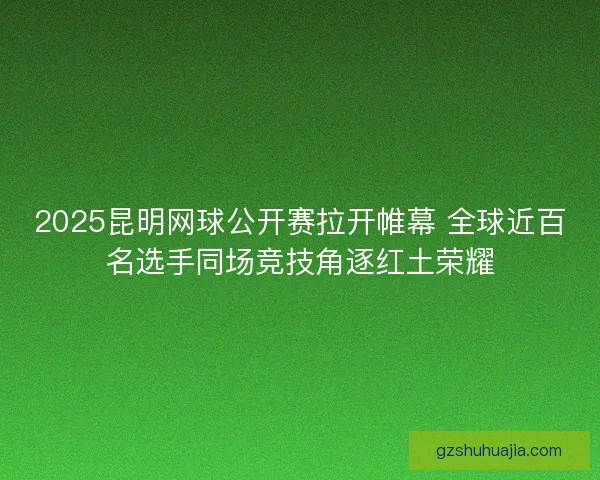 2025昆明网球公开赛拉开帷幕 全球近百名选手同场竞技角逐红土荣耀