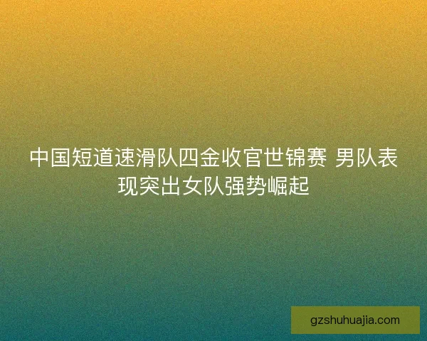 中国短道速滑队四金收官世锦赛 男队表现突出女队强势崛起