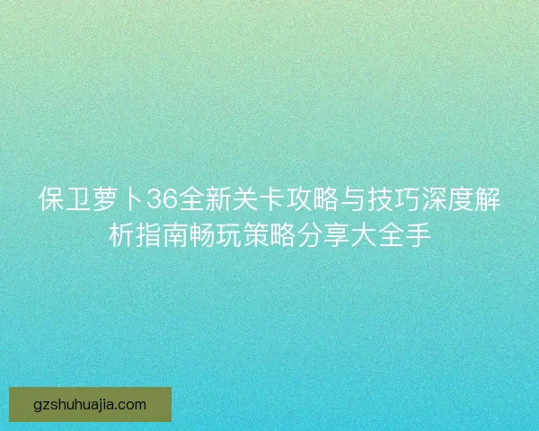 保卫萝卜36全新关卡攻略与技巧深度解析指南畅玩策略分享大全手