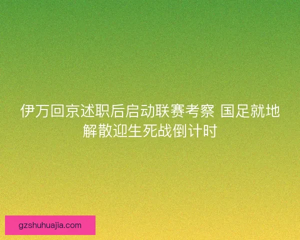 伊万回京述职后启动联赛考察 国足就地解散迎生死战倒计时