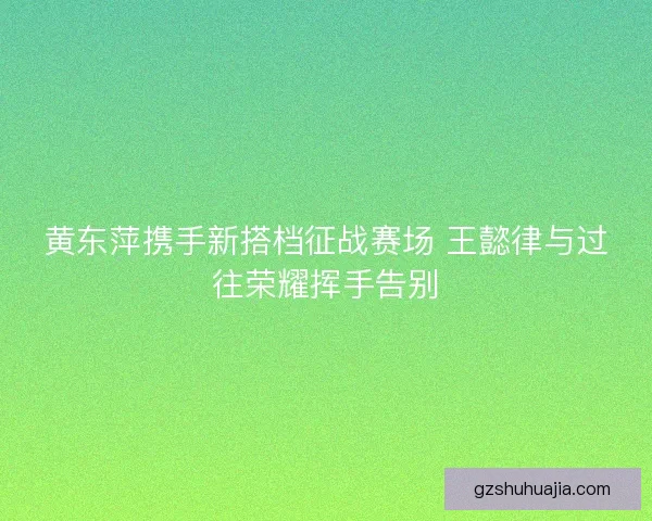 黄东萍携手新搭档征战赛场 王懿律与过往荣耀挥手告别 黄东萍携手新搭档征战赛场 王懿律与过往荣耀挥手告别