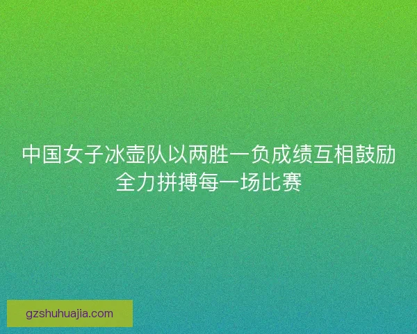 中国女子冰壶队以两胜一负成绩互相鼓励全力拼搏每一场比赛 中国女子冰壶队以两胜一负成绩互相鼓励全力拼搏每一场比赛