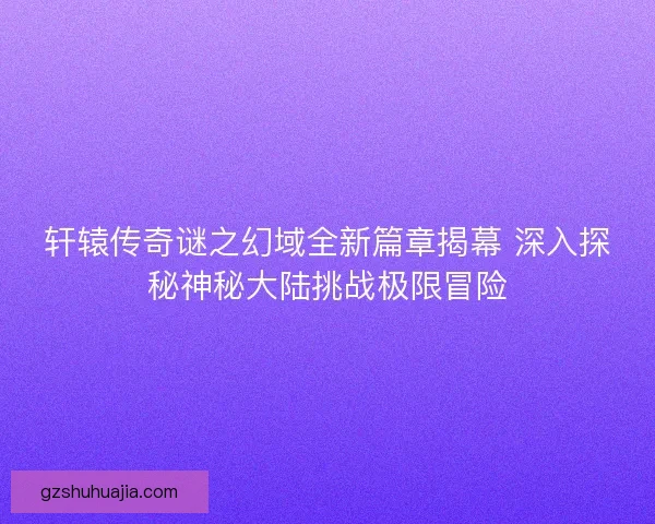 轩辕传奇谜之幻域全新篇章揭幕 深入探秘神秘大陆挑战极限冒险