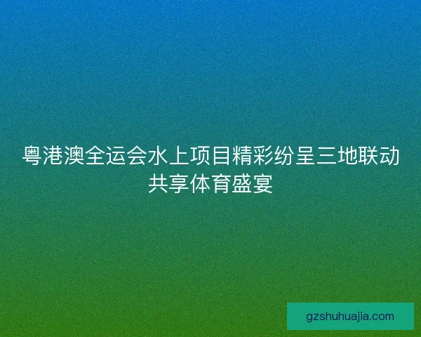 粤港澳全运会水上项目精彩纷呈三地联动共享体育盛宴