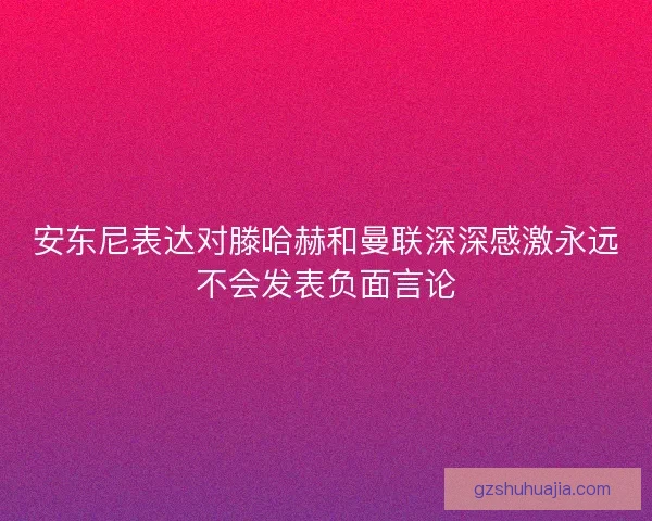 安东尼表达对滕哈赫和曼联深深感激永远不会发表负面言论