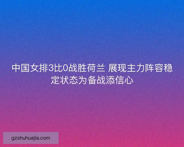 中国女排3比0战胜荷兰 展现主力阵容稳定状态为备战添信心