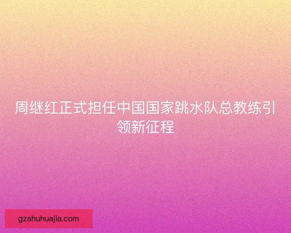 周继红正式担任中国国家跳水队总教练引领新征程