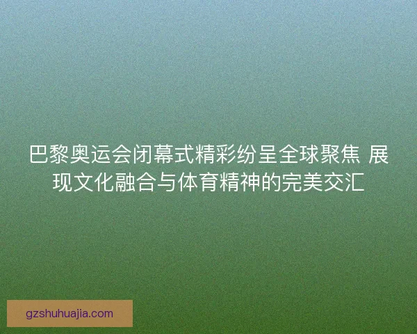巴黎奥运会闭幕式精彩纷呈全球聚焦 展现文化融合与体育精神的完美交汇