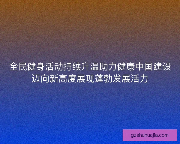 全民健身活动持续升温助力健康中国建设迈向新高度展现蓬勃发展活力 全民健身活动持续升温助力健康中国建设迈向新高度展现蓬勃发展活力